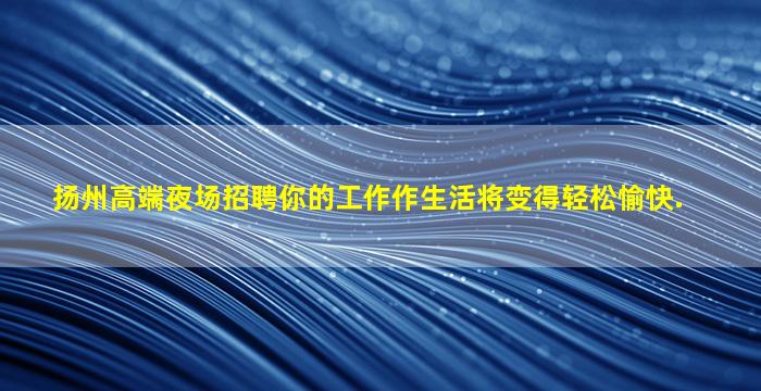 扬州高端夜场招聘你的工作作生活将变得轻松愉快.
